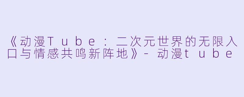 《动漫Tube：二次元世界的无限入口与情感共鸣新阵地》-动漫tube