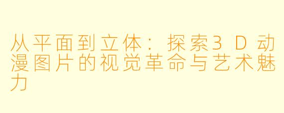从平面到立体：探索3D动漫图片的视觉革命与艺术魅力
