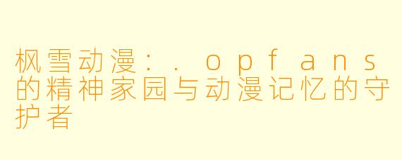 枫雪动漫：.opfans的精神家园与动漫记忆的守护者