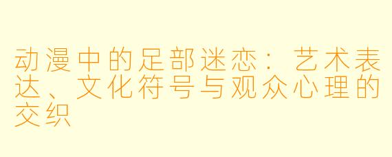 动漫中的足部迷恋：艺术表达、文化符号与观众心理的交织