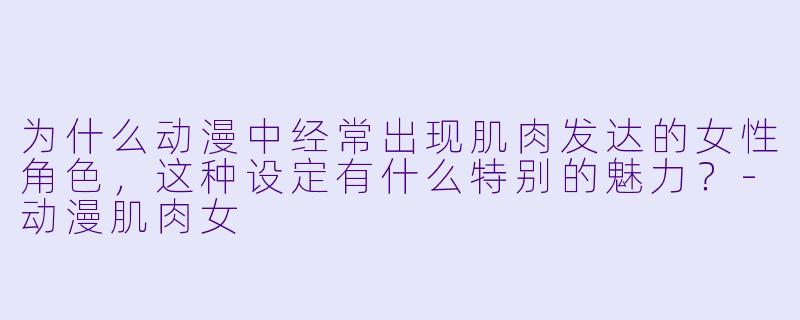 为什么动漫中经常出现肌肉发达的女性角色，这种设定有什么特别的魅力？-动漫肌肉女