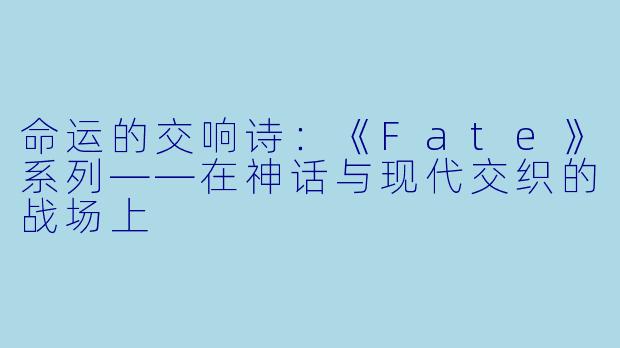 命运的交响诗：《Fate》系列——在神话与现代交织的战场上