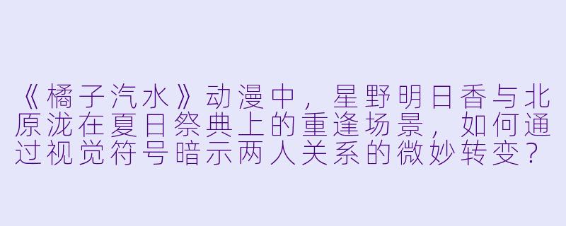 《橘子汽水》动漫中，星野明日香与北原泷在夏日祭典上的重逢场景，如何通过视觉符号暗示两人关系的微妙转变？-橘子汽水动漫