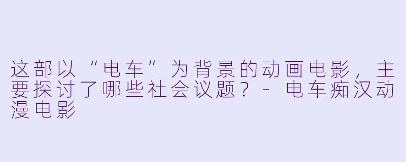 这部以“电车”为背景的动画电影，主要探讨了哪些社会议题？-电车痴汉动漫电影