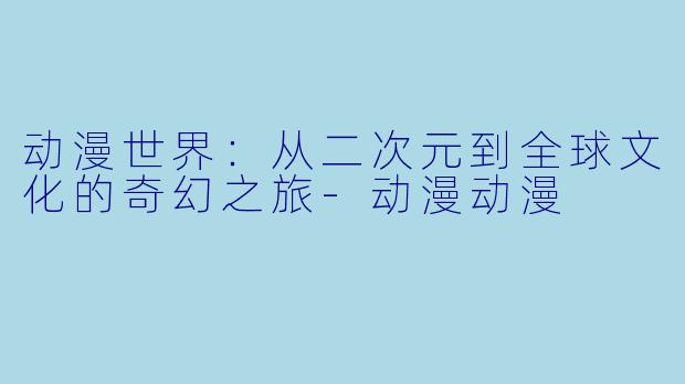 动漫世界：从二次元到全球文化的奇幻之旅-动漫动漫