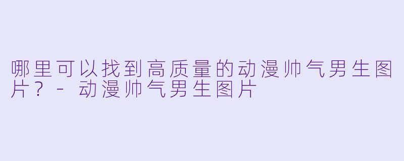哪里可以找到高质量的动漫帅气男生图片？-动漫帅气男生图片