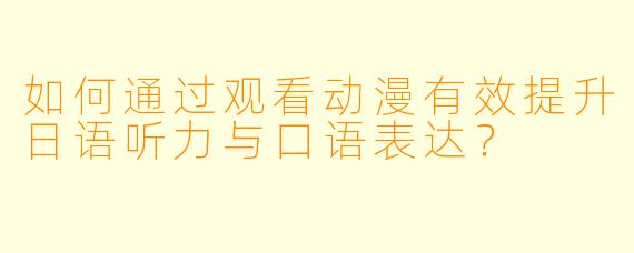如何通过观看动漫有效提升日语听力与口语表达?