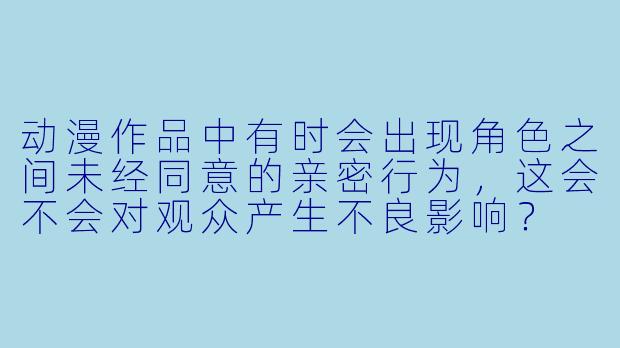 动漫作品中有时会出现角色之间未经同意的亲密行为，这会不会对观众产生不良影响？