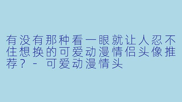 有没有那种看一眼就让人忍不住想换的可爱动漫情侣头像推荐？-可爱动漫情头