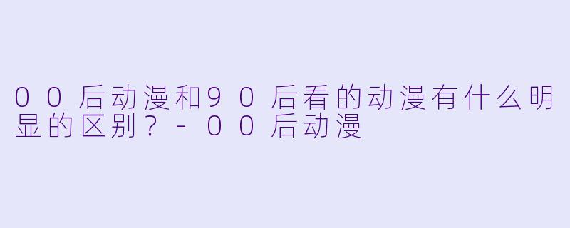 00后动漫和90后看的动漫有什么明显的区别？-00后动漫