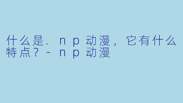 什么是.np动漫，它有什么特点？-np动漫