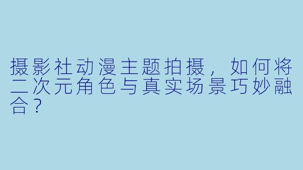 摄影社动漫主题拍摄，如何将二次元角色与真实场景巧妙融合？