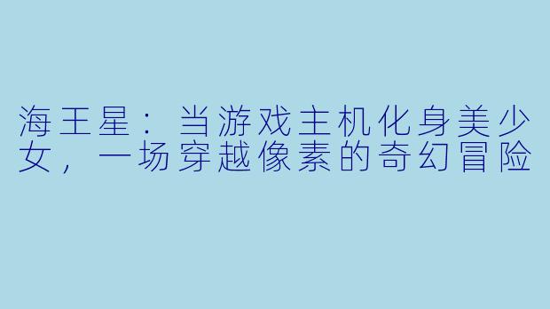 海王星：当游戏主机化身美少女，一场穿越像素的奇幻冒险