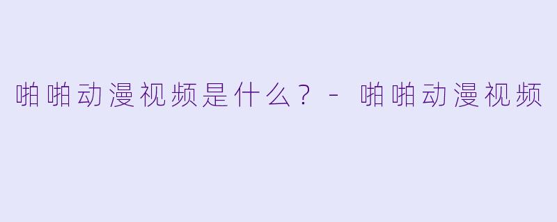 啪啪动漫视频是什么？-啪啪动漫视频