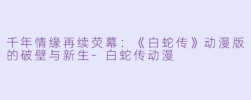 千年情缘再续荧幕：《白蛇传》动漫版的破壁与新生-白蛇传动漫