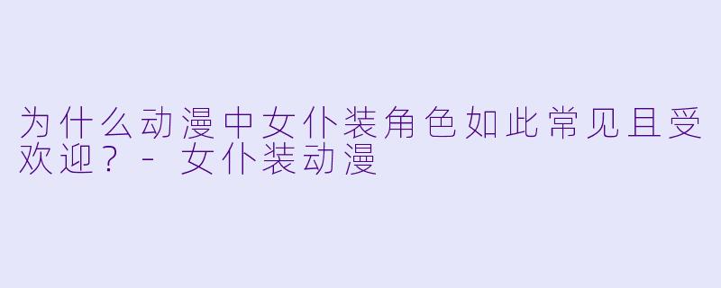 为什么动漫中女仆装角色如此常见且受欢迎？-女仆装动漫