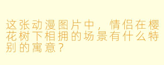 这张动漫图片中,情侣在樱花树下相拥的场景有什么特别的寓意?
