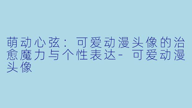 萌动心弦：可爱动漫头像的治愈魔力与个性表达-可爱动漫头像