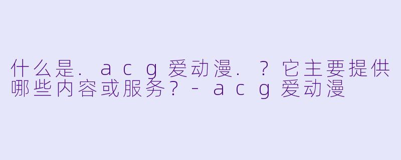 什么是.acg爱动漫.？它主要提供哪些内容或服务？-acg爱动漫