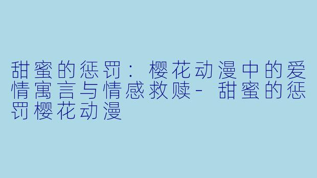 甜蜜的惩罚：樱花动漫中的爱情寓言与情感救赎-甜蜜的惩罚樱花动漫