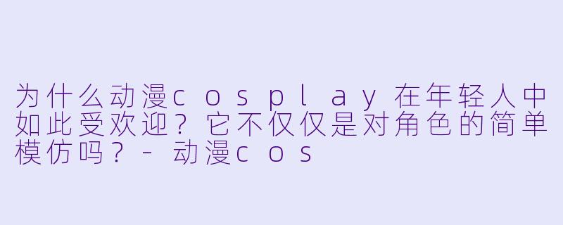 为什么动漫cosplay在年轻人中如此受欢迎？它不仅仅是对角色的简单模仿吗？-动漫cos