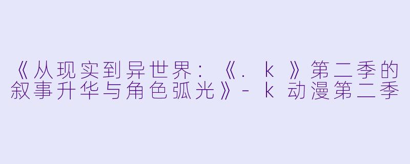 《从现实到异世界：《.k》第二季的叙事升华与角色弧光》-k动漫第二季