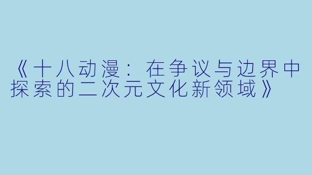 《十八动漫：在争议与边界中探索的二次元文化新领域》