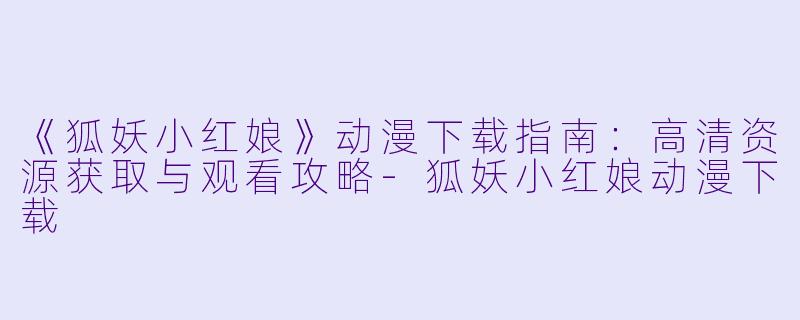 《狐妖小红娘》动漫下载指南：高清资源获取与观看攻略-狐妖小红娘动漫下载