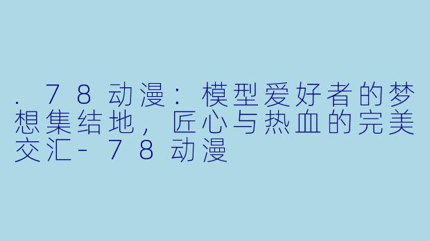 .78动漫：模型爱好者的梦想集结地，匠心与热血的完美交汇-78动漫