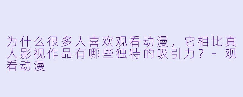 为什么很多人喜欢观看动漫，它相比真人影视作品有哪些独特的吸引力？-观看动漫