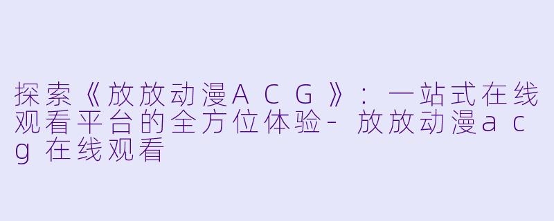 探索《放放动漫ACG》：一站式在线观看平台的全方位体验-放放动漫acg在线观看