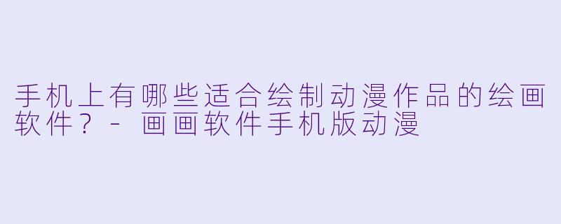 手机上有哪些适合绘制动漫作品的绘画软件？-画画软件手机版动漫