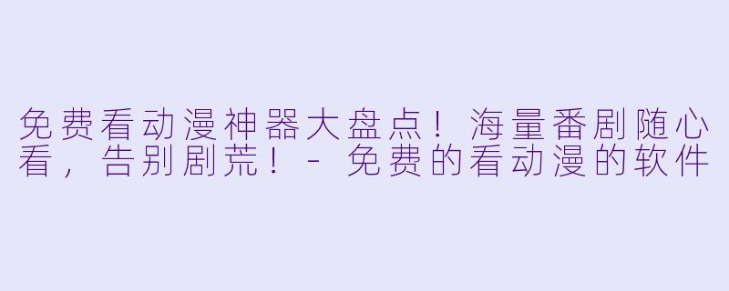 免费看动漫神器大盘点！海量番剧随心看，告别剧荒！-免费的看动漫的软件