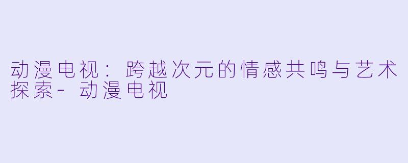 动漫电视：跨越次元的情感共鸣与艺术探索-动漫电视