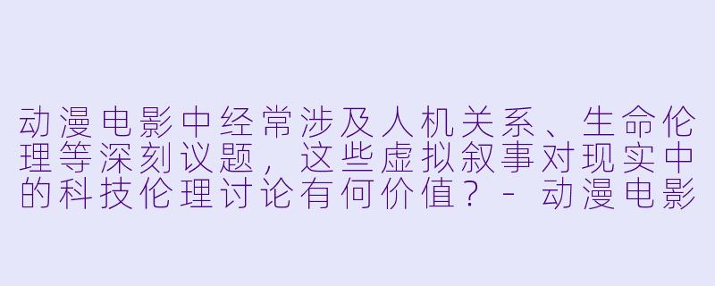 动漫电影中经常涉及人机关系、生命伦理等深刻议题，这些虚拟叙事对现实中的科技伦理讨论有何价值？-动漫电影伦理