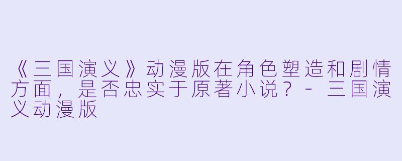 《三国演义》动漫版在角色塑造和剧情方面，是否忠实于原著小说？-三国演义动漫版
