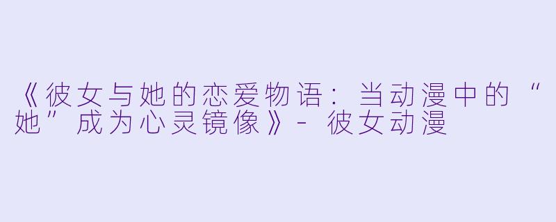 《彼女与她的恋爱物语：当动漫中的“她”成为心灵镜像》-彼女动漫