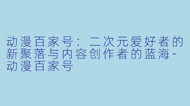 动漫百家号：二次元爱好者的新聚落与内容创作者的蓝海-动漫百家号