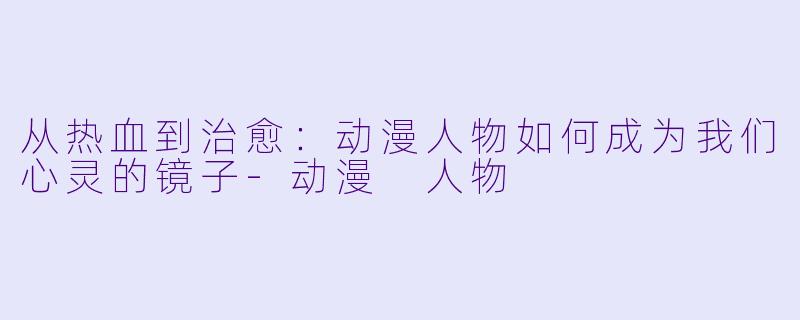从热血到治愈：动漫人物如何成为我们心灵的镜子-动漫 人物