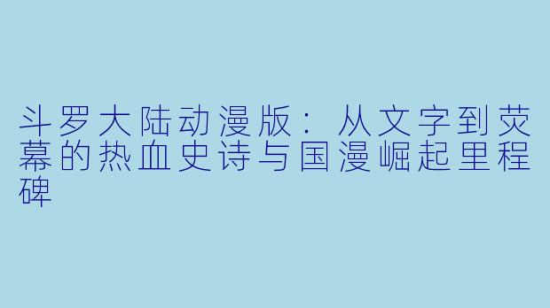 斗罗大陆动漫版：从文字到荧幕的热血史诗与国漫崛起里程碑