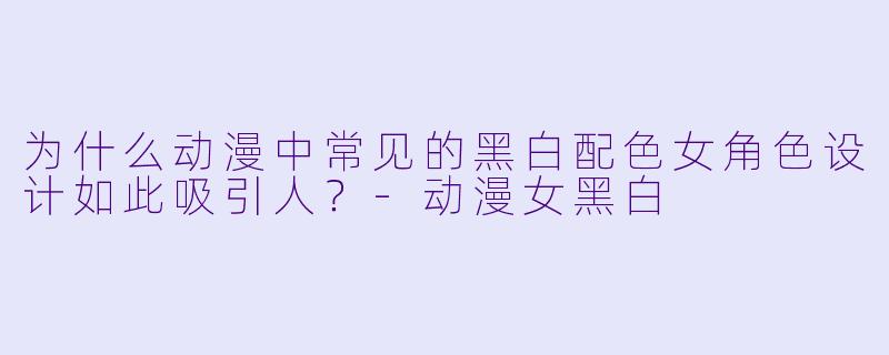 为什么动漫中常见的黑白配色女角色设计如此吸引人？-动漫女黑白