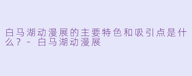 白马湖动漫展的主要特色和吸引点是什么？-白马湖动漫展