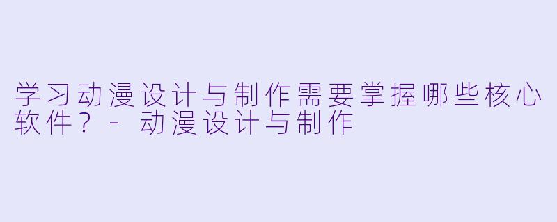 学习动漫设计与制作需要掌握哪些核心软件？-动漫设计与制作