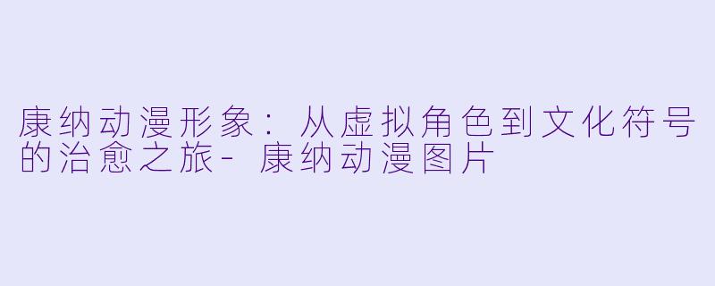 康纳动漫形象：从虚拟角色到文化符号的治愈之旅-康纳动漫图片