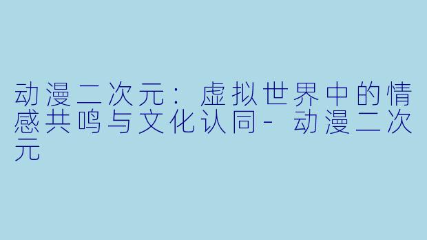 动漫二次元：虚拟世界中的情感共鸣与文化认同-动漫二次元