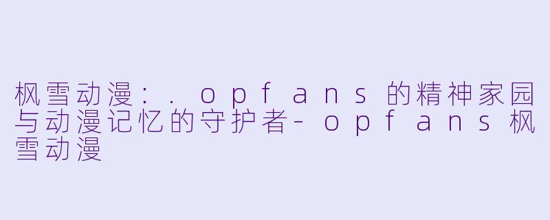 枫雪动漫：.opfans的精神家园与动漫记忆的守护者-opfans枫雪动漫