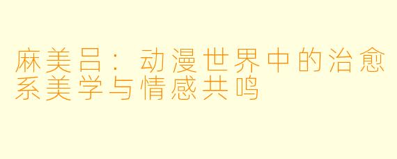 麻美吕：动漫世界中的治愈系美学与情感共鸣