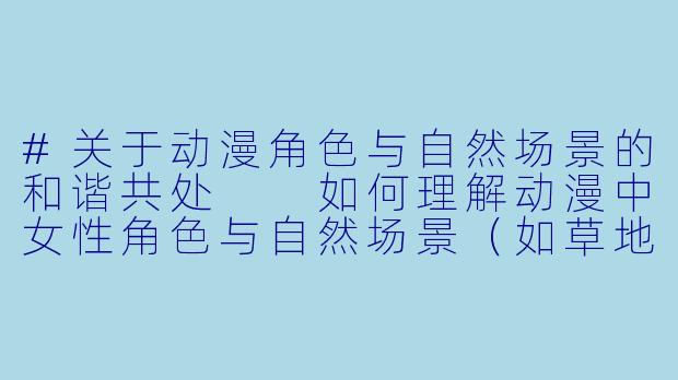#关于动漫角色与自然场景的和谐共处

如何理解动漫中女性角色与自然场景（如草地）互动的艺术表现？