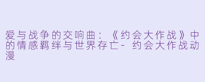 爱与战争的交响曲：《约会大作战》中的情感羁绊与世界存亡-约会大作战动漫