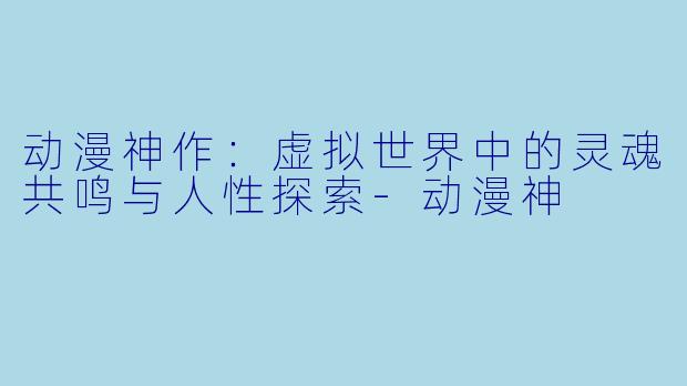 动漫神作：虚拟世界中的灵魂共鸣与人性探索-动漫神